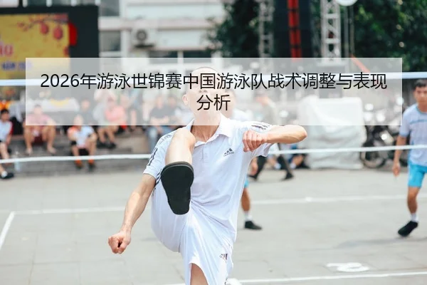 2026年游泳世锦赛中国游泳队战术调整与表现分析